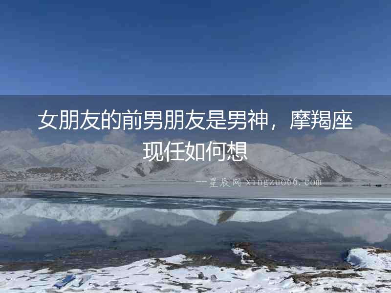 女朋友的前男朋友是男神，摩羯座現任如何想