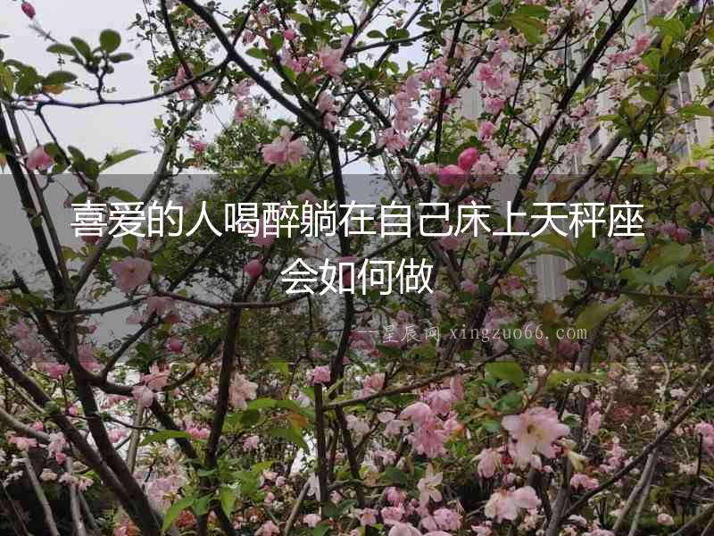 喜愛的人喝醉躺在自己床上天秤座會如何做