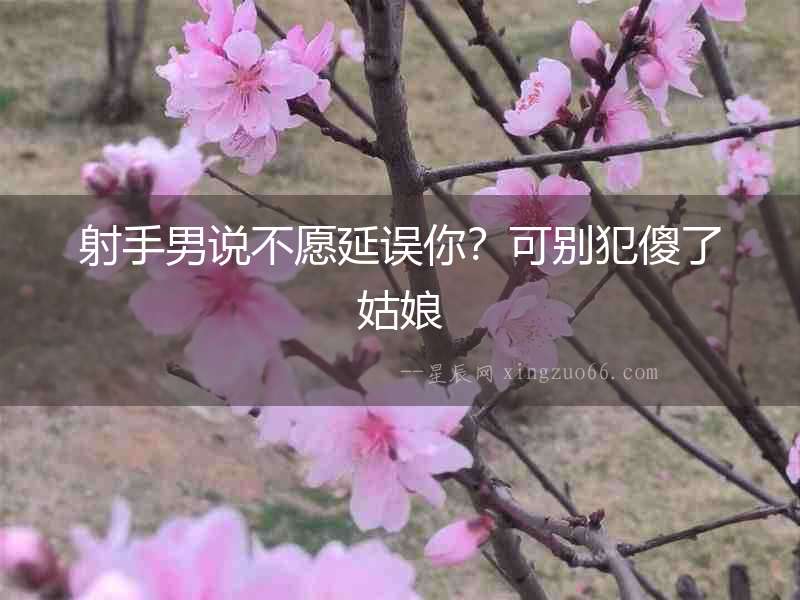 射手男說不愿延誤你？可別犯傻了姑娘