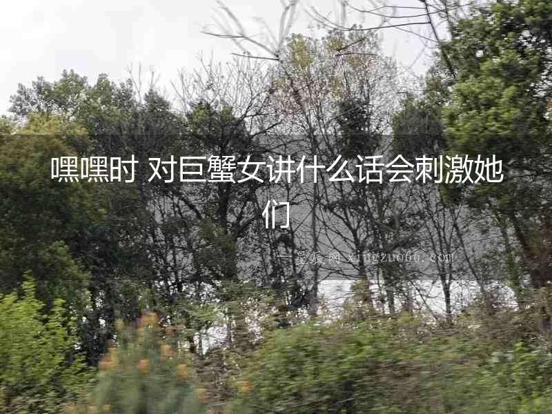 嘿嘿時 對巨蟹女講什么話會刺激她們