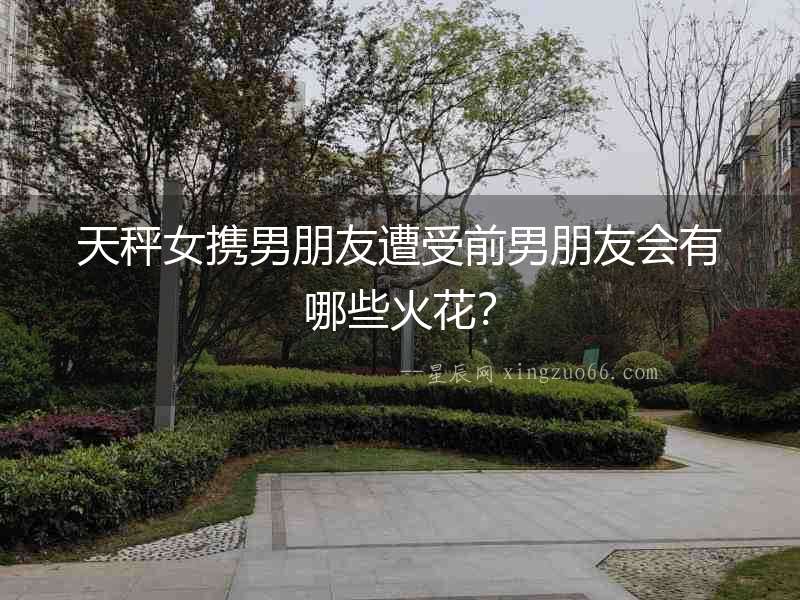天秤女?dāng)y男朋友遭受前男朋友會有哪些火花？