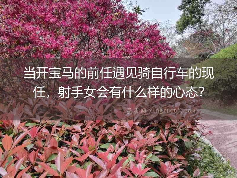 當開寶馬的前任遇見騎自行車的現任，射手女會有什么樣的心態？