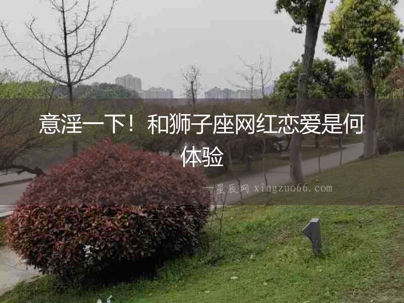 意淫一下！和獅子座網(wǎng)紅戀愛(ài)是何體驗(yàn)