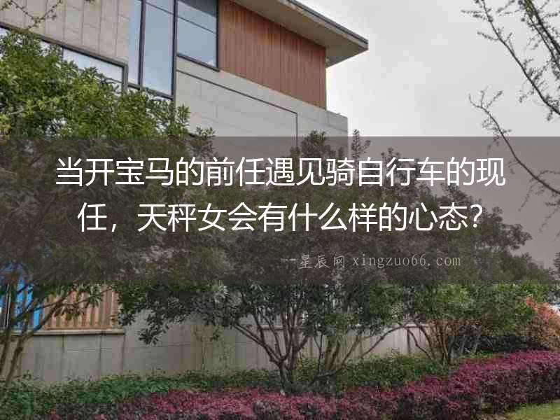 當開寶馬的前任遇見騎自行車的現任，天秤女會有什么樣的心態？