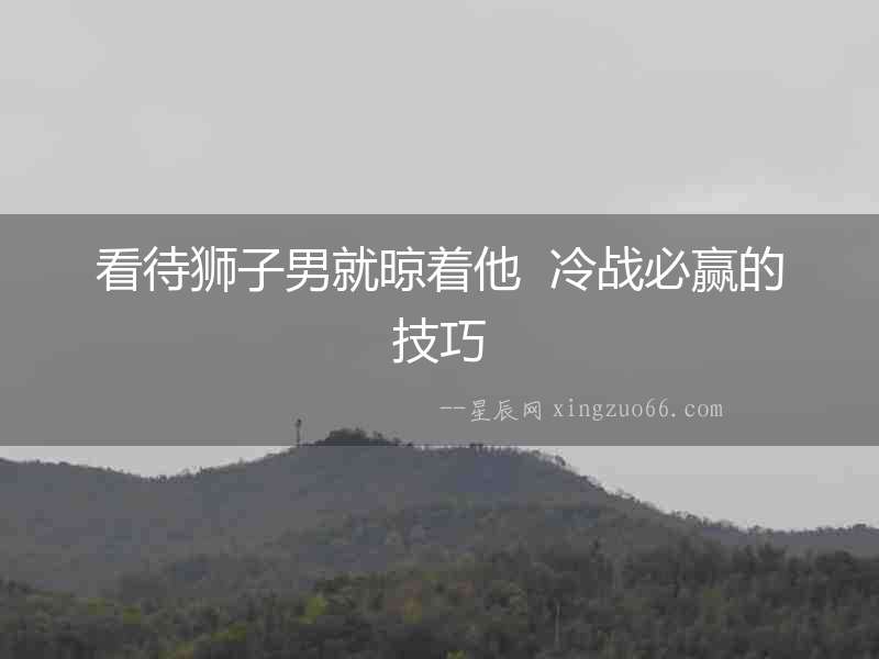 看待獅子男就晾著他  冷戰必贏的技巧