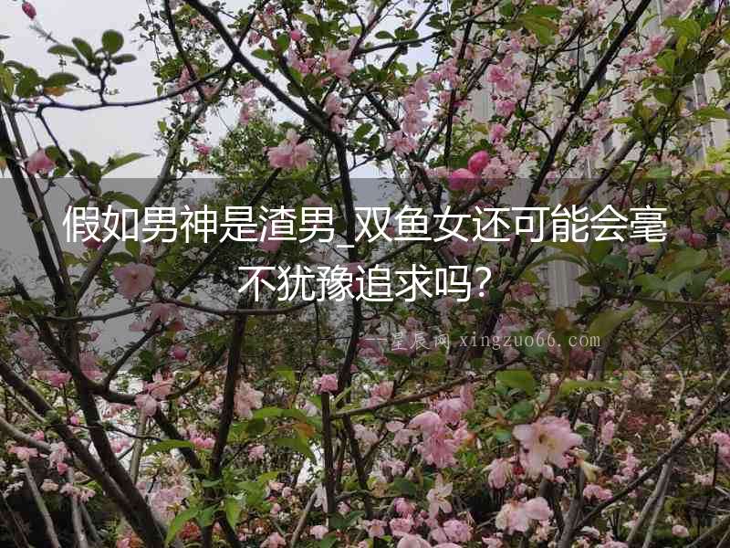 假如男神是渣男_雙魚(yú)女還可能會(huì)毫不猶豫追求嗎？
