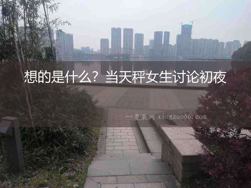 想的是什么？當天秤女生討論初夜