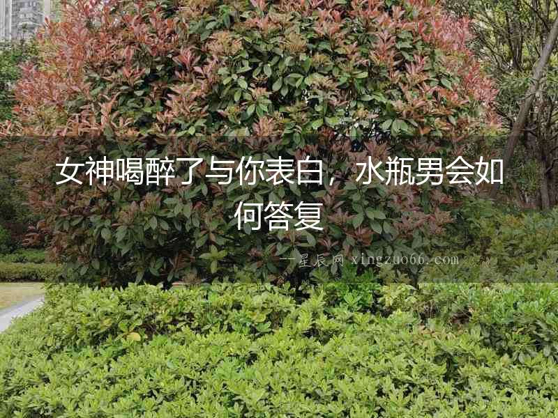 女神喝醉了與你表白，水瓶男會如何答復