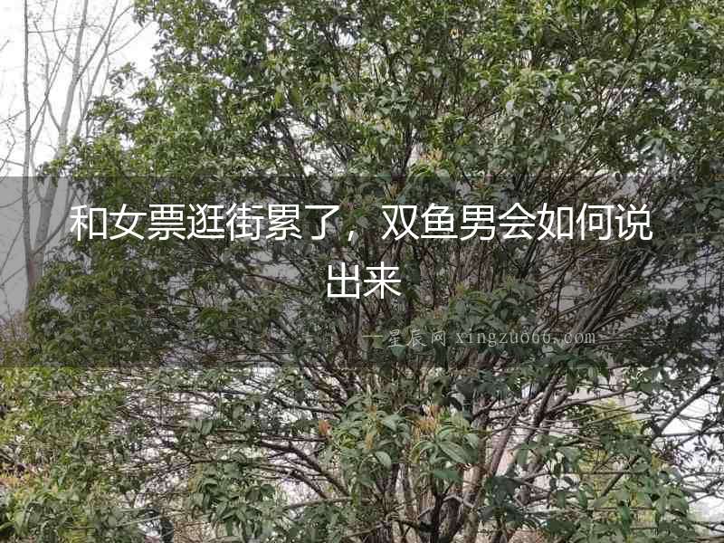 和女票逛街累了，雙魚男會如何說出來