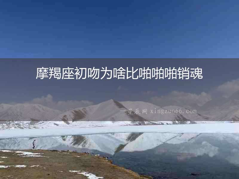 摩羯座初吻為啥比啪啪啪銷(xiāo)魂