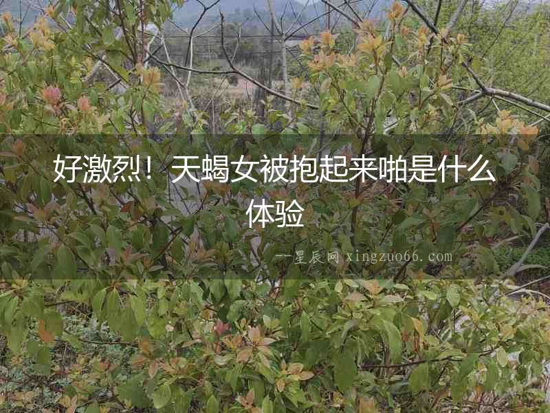 好激烈！天蝎女被抱起來啪是什么體驗