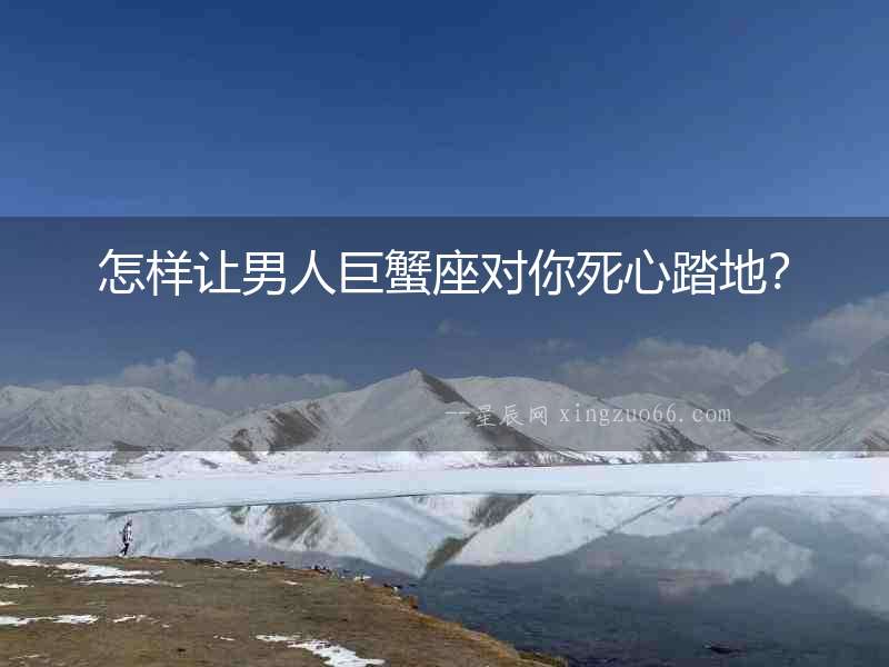 怎樣讓男人巨蟹座對(duì)你死心踏地？