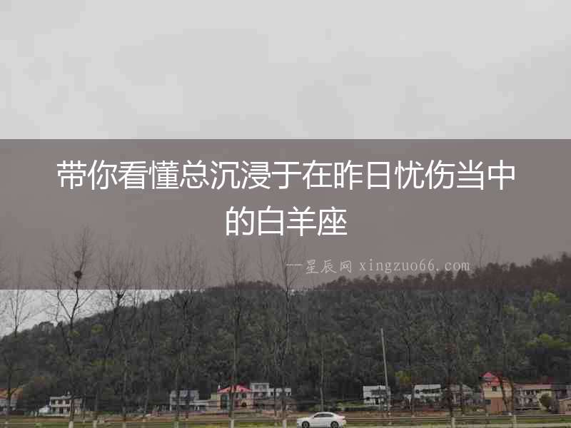 帶你看懂總沉浸于在昨日憂傷當(dāng)中的白羊座