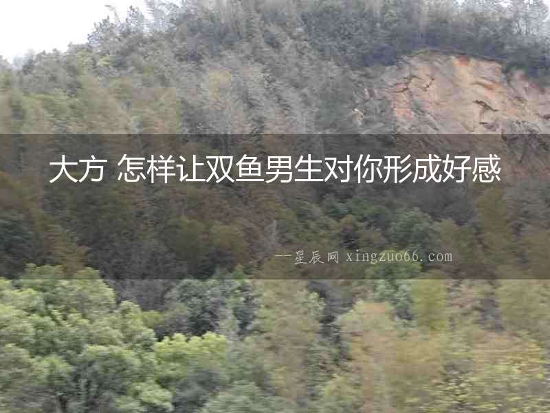 大方 怎樣讓雙魚男生對你形成好感