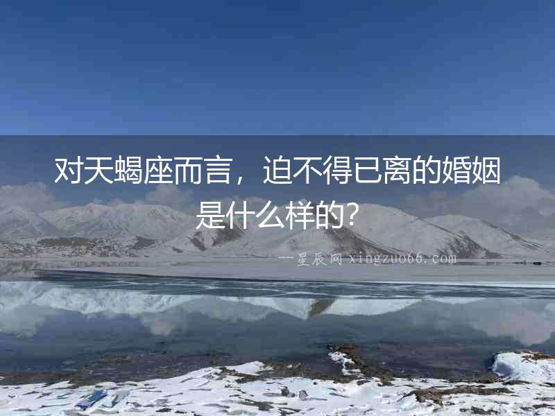 對(duì)天蝎座而言，迫不得已離的婚姻是什么樣的？