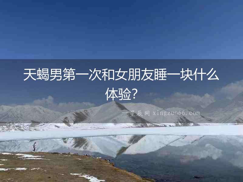 天蝎男第一次和女朋友睡一塊什么體驗？
