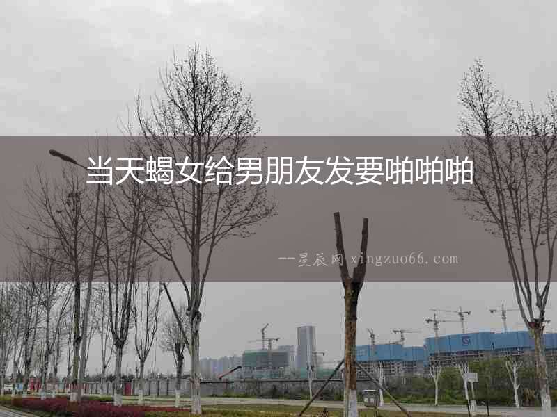 當天蝎女給男朋友發要啪啪啪