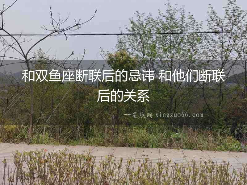 和雙魚座斷聯(lián)后的忌諱 和他們斷聯(lián)后的關(guān)系