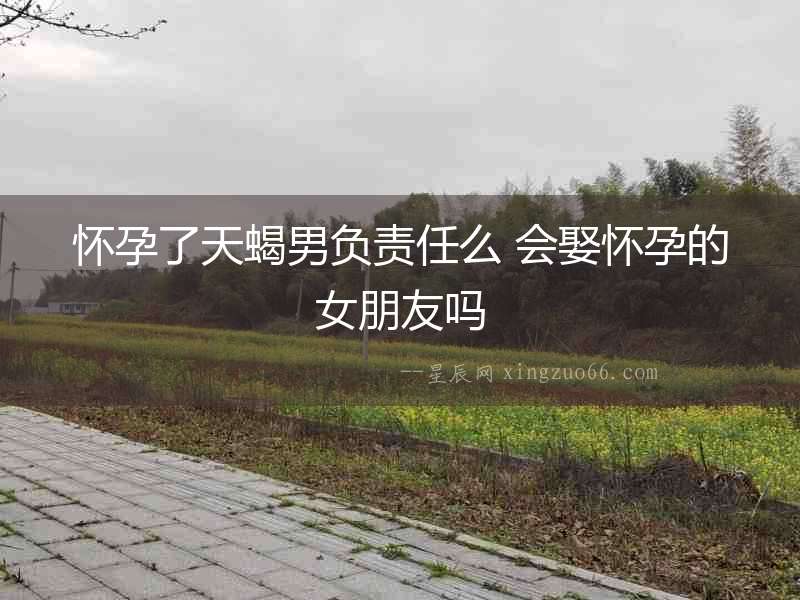 懷孕了天蝎男負(fù)責(zé)任么 會娶懷孕的女朋友嗎