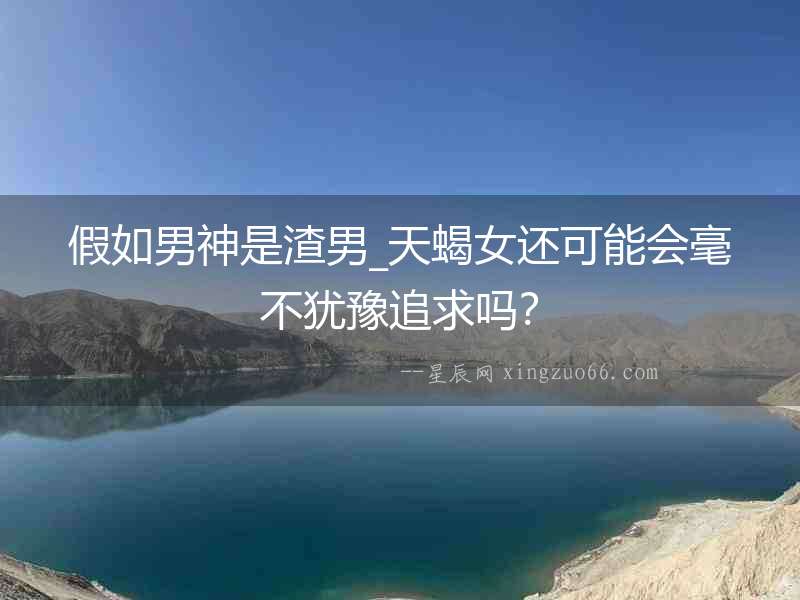 假如男神是渣男_天蝎女還可能會(huì)毫不猶豫追求嗎？