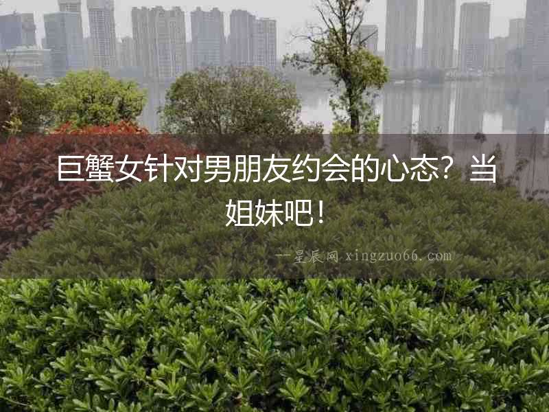 巨蟹女針對男朋友約會的心態？當姐妹吧！