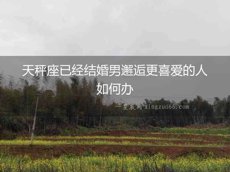 天秤座已經(jīng)結(jié)婚男邂逅更喜愛的人如何辦