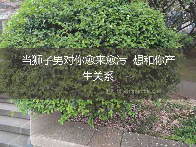 當(dāng)獅子男對(duì)你愈來(lái)愈污  想和你產(chǎn)生關(guān)系