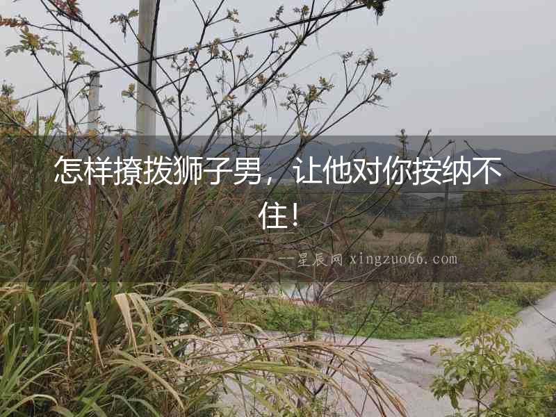 怎樣撩撥獅子男，讓他對你按納不住！