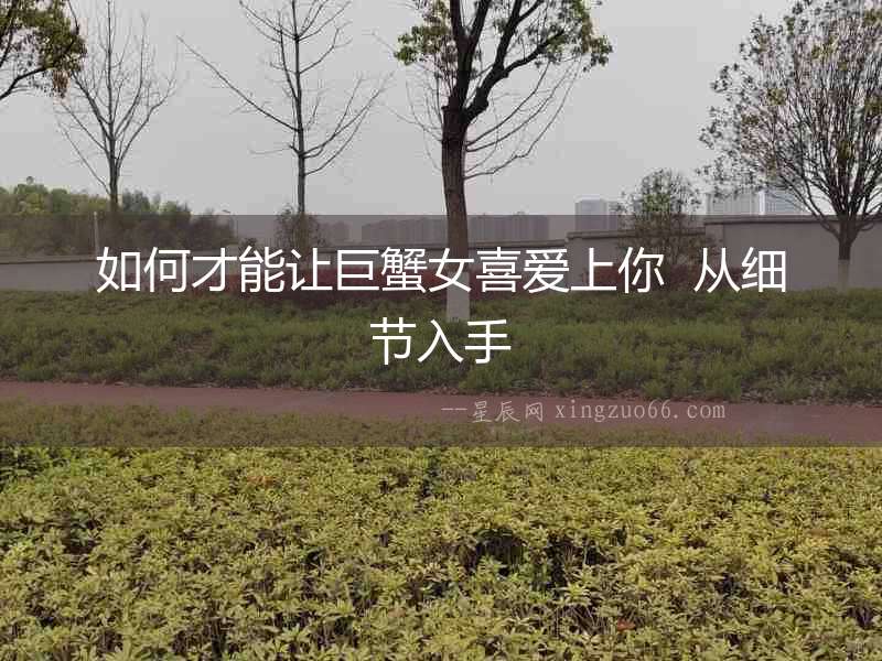 如何才能讓巨蟹女喜愛上你  從細節入手