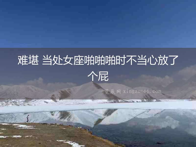 難堪 當(dāng)處女座啪啪啪時不當(dāng)心放了個屁