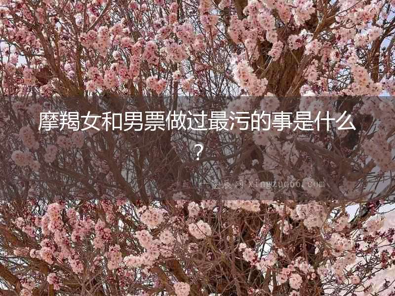 摩羯女和男票做過最污的事是什么？