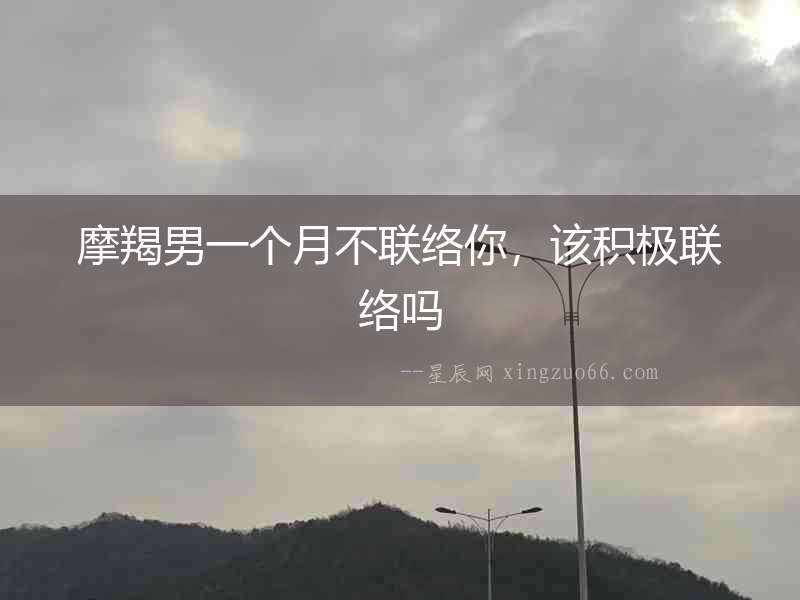 摩羯男一個月不聯絡你，該積極聯絡嗎