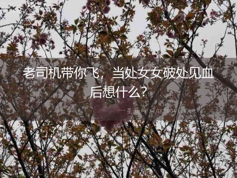 老司機帶你飛，當處女女破處見血后想什么？