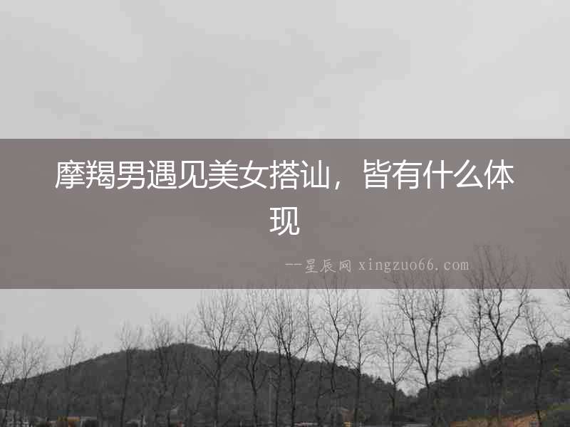 摩羯男遇見(jiàn)美女搭訕，皆有什么體現(xiàn)