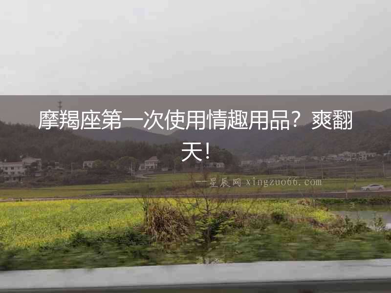 摩羯座第一次使用情趣用品？爽翻天！