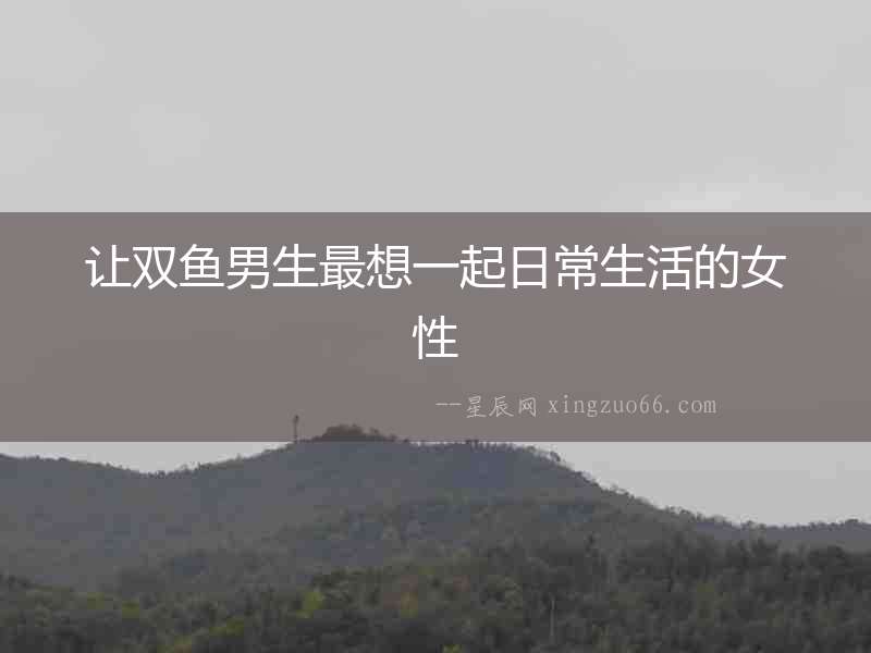 讓雙魚(yú)男生最想一起日常生活的女性