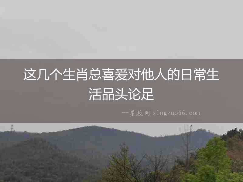 這幾個(gè)生肖總喜愛(ài)對(duì)他人的日常生活品頭論足