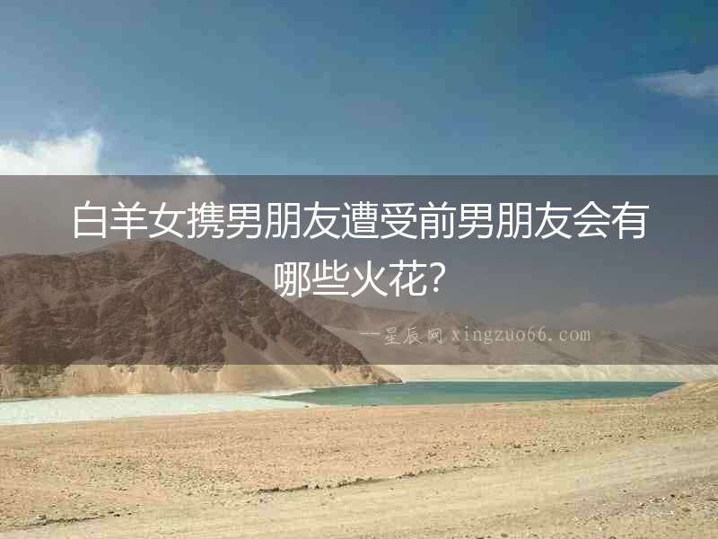 白羊女攜男朋友遭受前男朋友會有哪些火花？