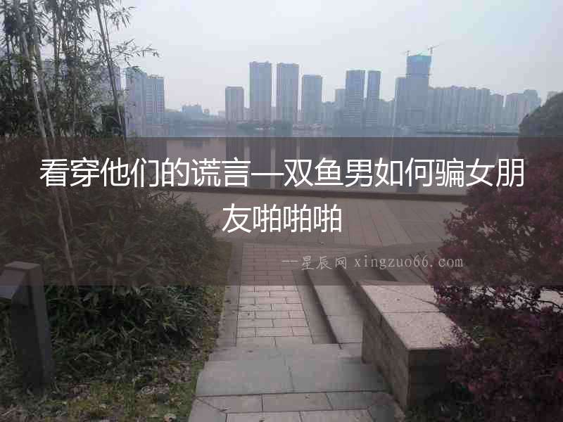 看穿他們的謊言—雙魚(yú)男如何騙女朋友啪啪啪