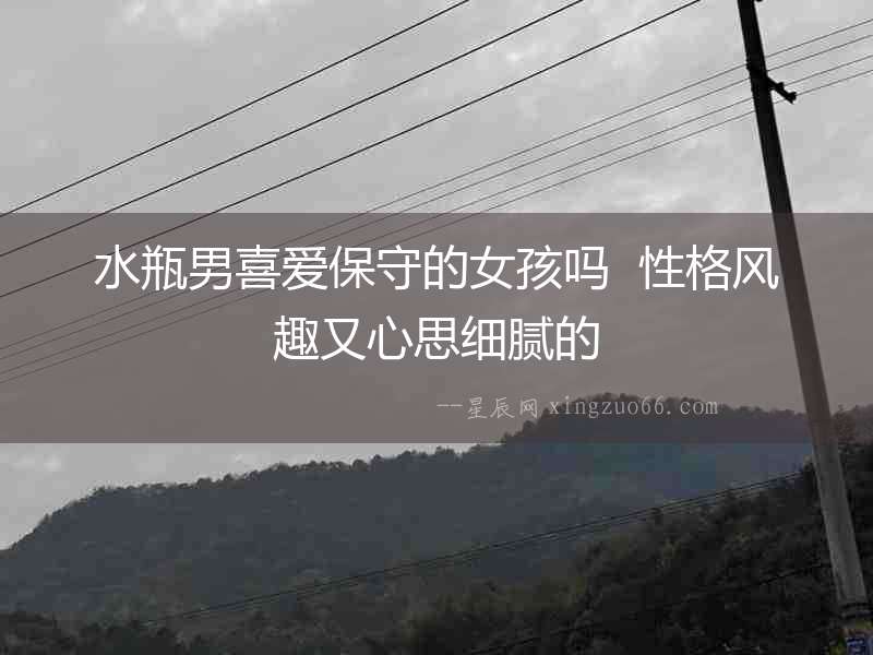 水瓶男喜愛保守的女孩嗎  性格風(fēng)趣又心思細(xì)膩的