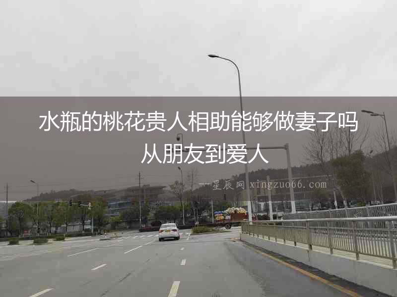 水瓶的桃花貴人相助能夠做妻子嗎  從朋友到愛(ài)人