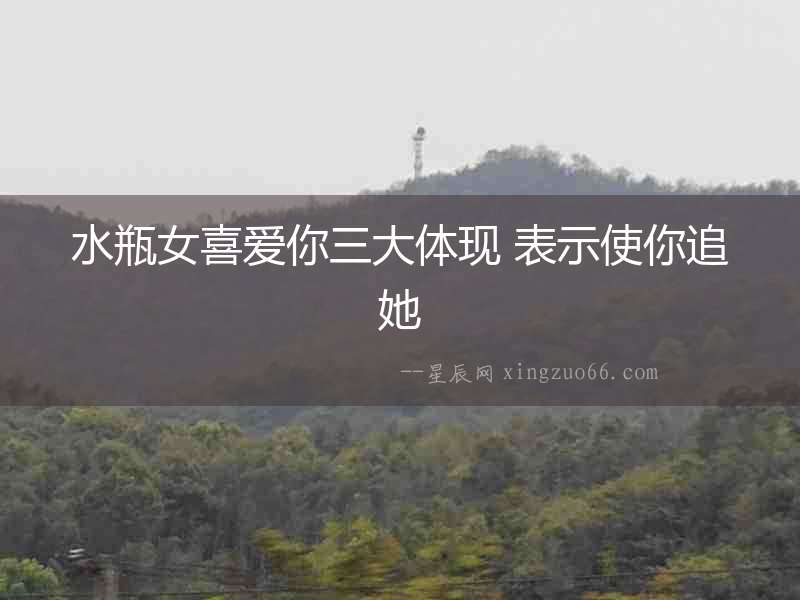 水瓶女喜愛你三大體現 表示使你追她