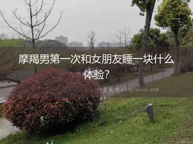 摩羯男第一次和女朋友睡一塊什么體驗(yàn)？