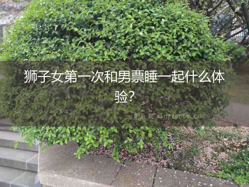 獅子女第一次和男票睡一起什么體驗(yàn)？