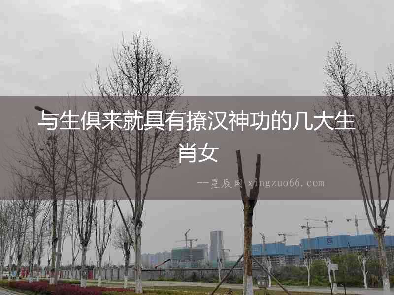 與生俱來(lái)就具有撩漢神功的幾大生肖女