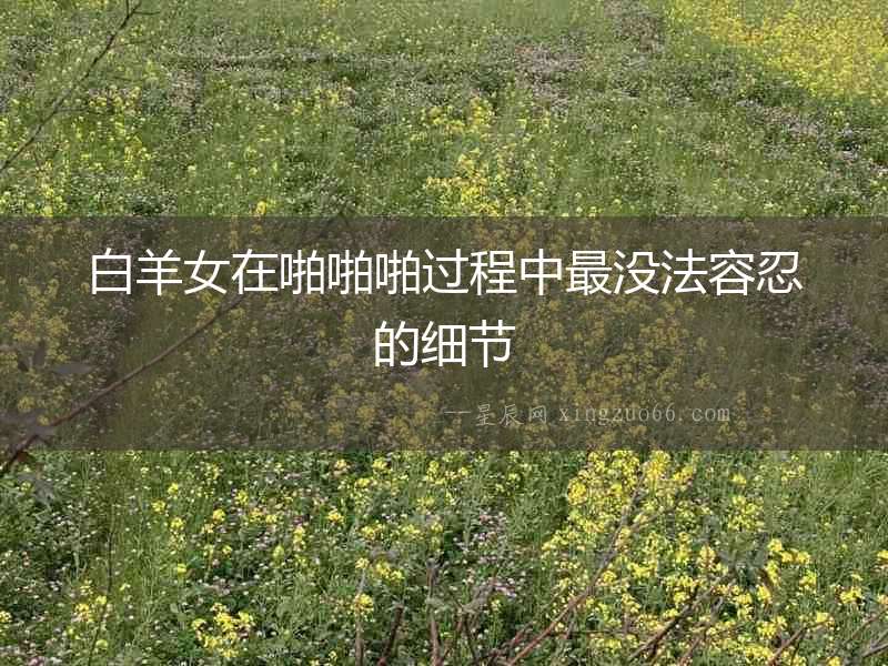 白羊女在啪啪啪過(guò)程中最沒(méi)法容忍的細(xì)節(jié)