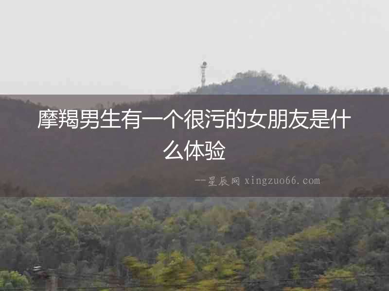 摩羯男生有一個(gè)很污的女朋友是什么體驗(yàn)