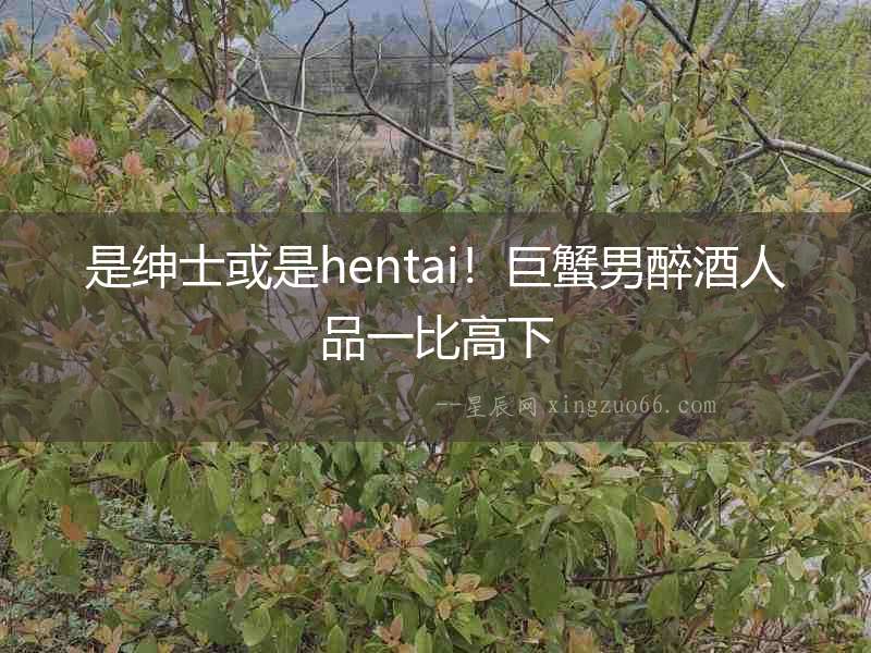 是紳士或是hentai！巨蟹男醉酒人品一比高下