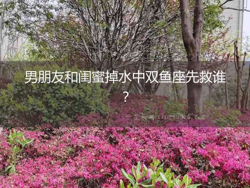 男朋友和閨蜜掉水中雙魚座先救誰？