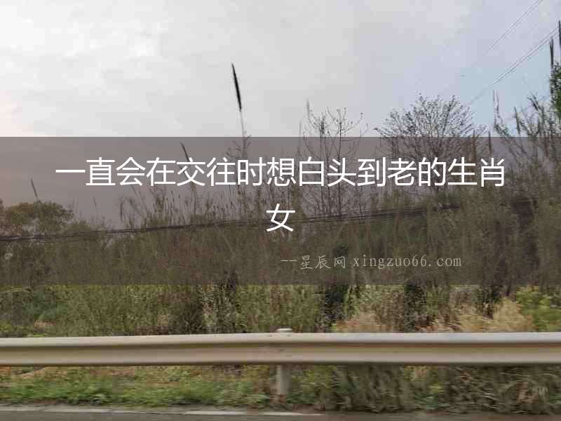 一直會(huì)在交往時(shí)想白頭到老的生肖女